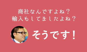 商社なんですよね？輸入もしてましたよね？そうです！